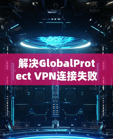 解决GlobalProtect VPN连接失败的问题，可以按照以下步骤进行
