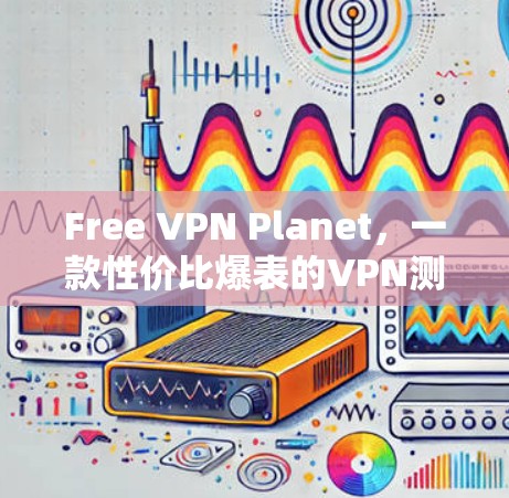 Free VPN Planet,一款性价比爆表的VPN测试 Free VPN Planet,一款性价比爆表的VPN测试