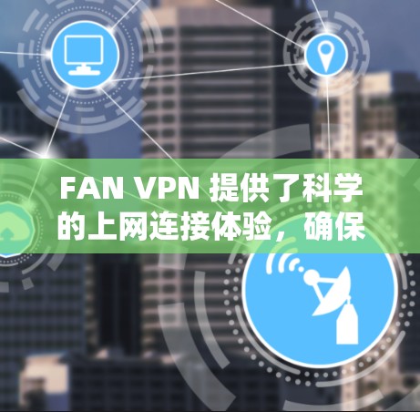FAN VPN 提供了科学的上网连接体验,确保你的网络连接稳定可靠。以下是一些在使用 FAN VPN 时可能需要注意的方面,帮助你获得更好的连接体验 FAN VPN 提供了科学的上网连接体验,确保你的网络连接稳定可靠。以下是一些在使用 FAN VPN 时可能需要注意的方面,帮助你获得更好的连接体验