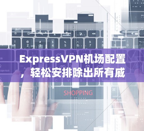 ExpressVPN机场配置，轻松安排除出所有威胁