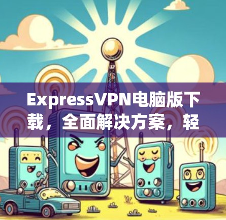 ExpressVPN电脑版下载，全面解决方案，轻松连接全球互联网
