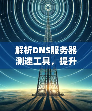解析DNS服务器测速工具，提升通信效率的关键